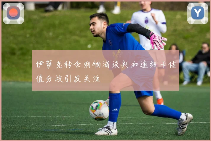 伊萨克转会利物浦谈判加速纽卡估值分歧引发关注