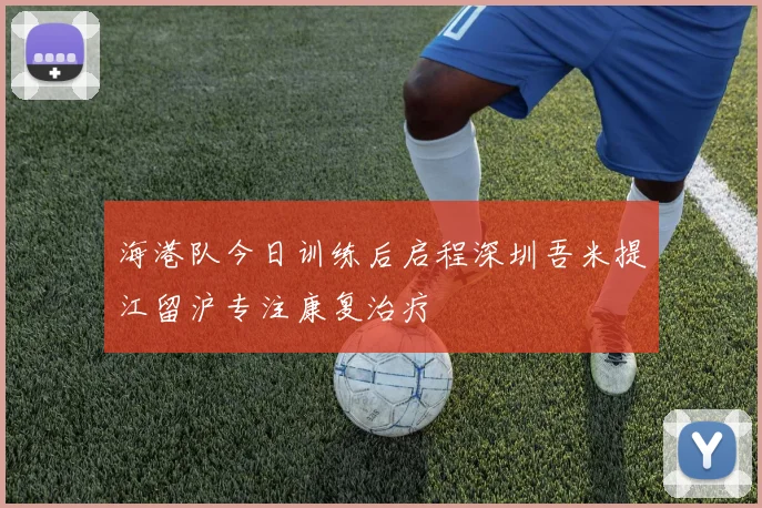 海港队今日训练后启程深圳吾米提江留沪专注康复治疗
