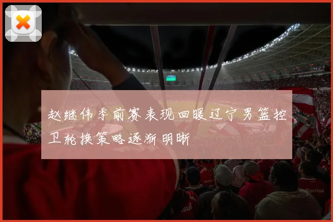 赵继伟季前赛表现回暖辽宁男篮控卫轮换策略逐渐明晰