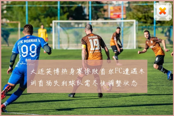 大连英博热身赛惨败首尔FC遭遇冬训首场失利球队需尽快调整状态