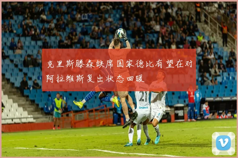 克里斯滕森缺席国家德比有望在对阿拉维斯复出状态回暖