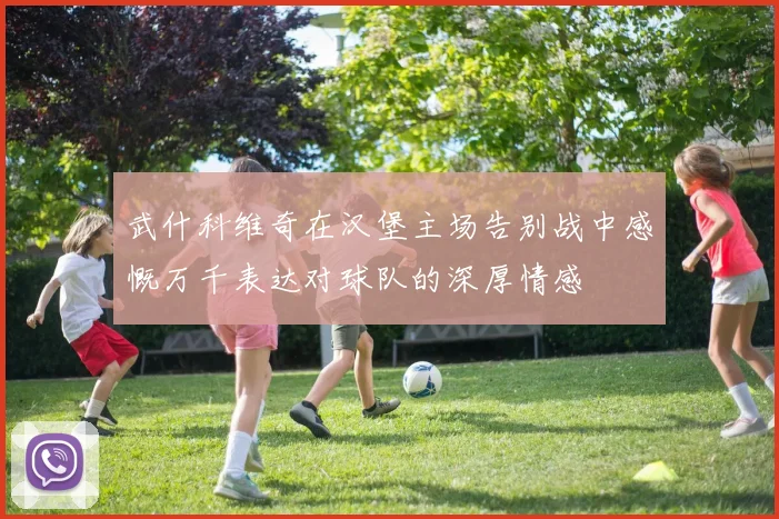 武什科维奇在汉堡主场告别战中感慨万千表达对球队的深厚情感