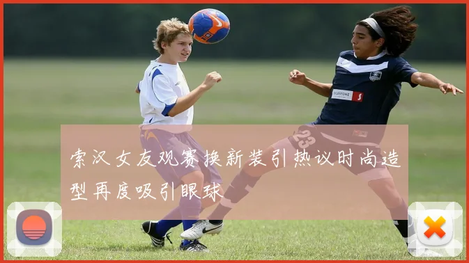 索汉女友观赛换新装引热议时尚造型再度吸引眼球
