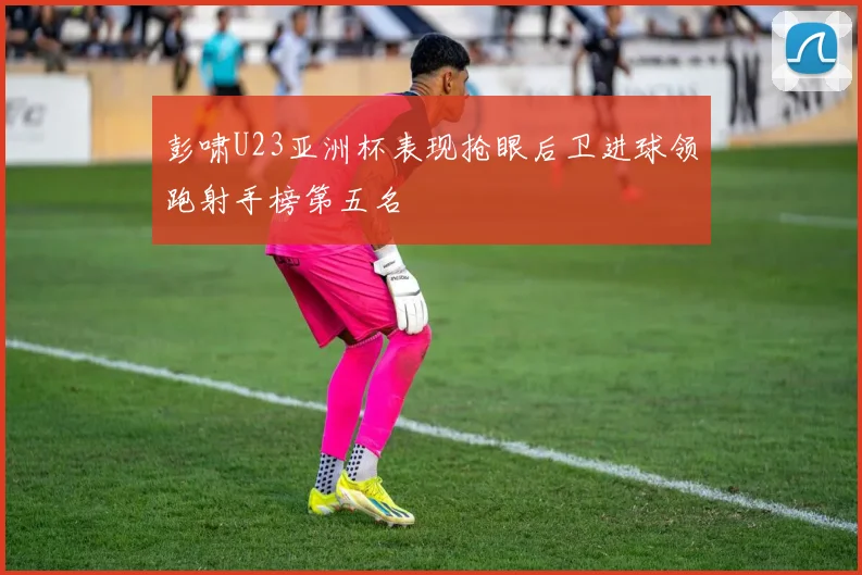 彭啸U23亚洲杯表现抢眼后卫进球领跑射手榜第五名