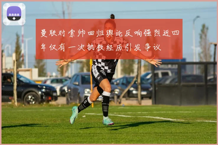 曼联对索帅回归舆论反响强烈近四年仅有一次执教经历引发争议