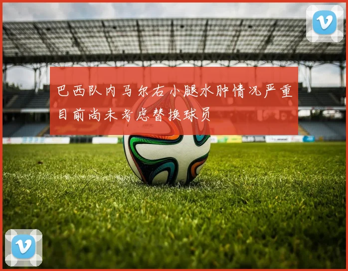 巴西队内马尔右小腿水肿情况严重目前尚未考虑替换球员