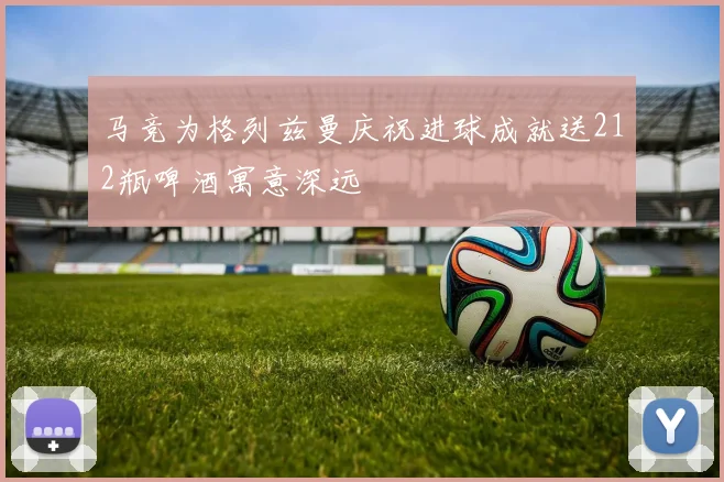 马竞为格列兹曼庆祝进球成就送212瓶啤酒寓意深远