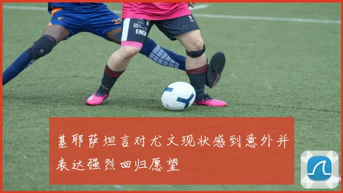 基耶萨坦言对尤文现状感到意外并表达强烈回归愿望