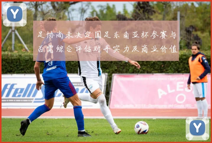 足协尚未决定国足东南亚杯参赛与否需综合评估对手实力及商业价值