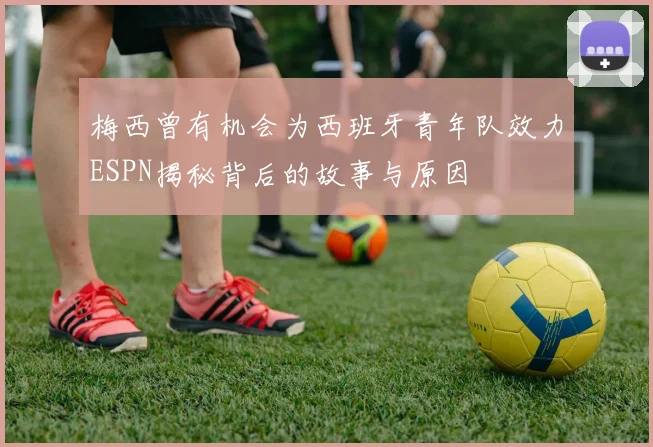 梅西曾有机会为西班牙青年队效力ESPN揭秘背后的故事与原因