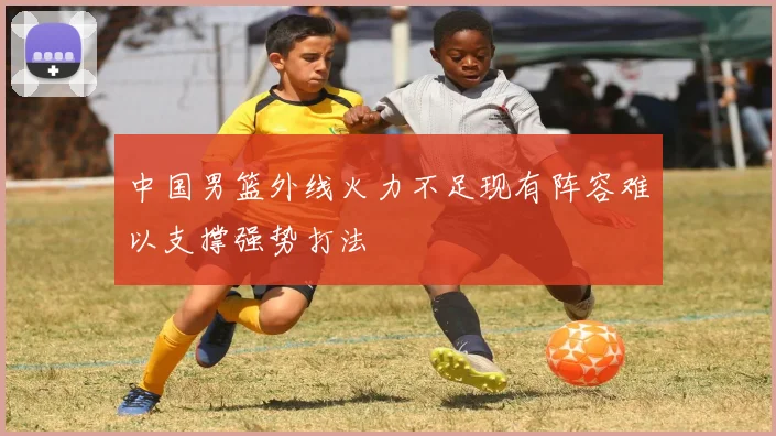 中国男篮外线火力不足现有阵容难以支撑强势打法