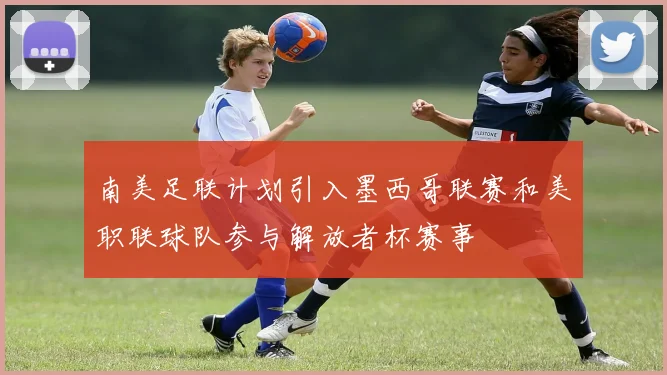 南美足联计划引入墨西哥联赛和美职联球队参与解放者杯赛事