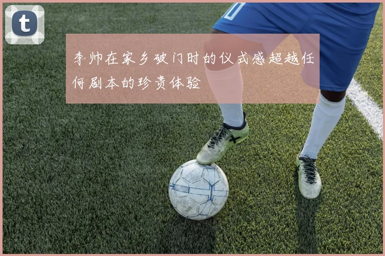 李帅在家乡破门时的仪式感超越任何剧本的珍贵体验