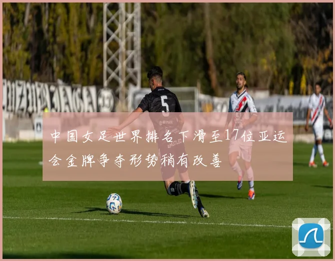 中国女足世界排名下滑至17位亚运会金牌争夺形势稍有改善