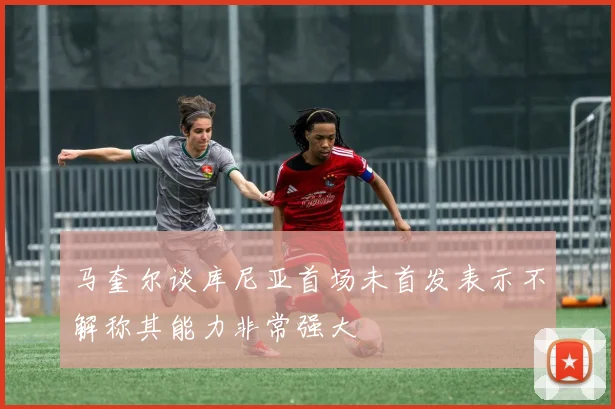 马奎尔谈库尼亚首场未首发表示不解称其能力非常强大