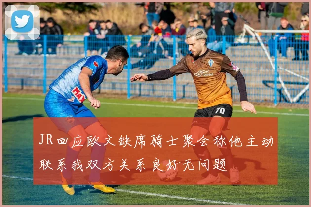 JR回应欧文缺席骑士聚会称他主动联系我双方关系良好无问题
